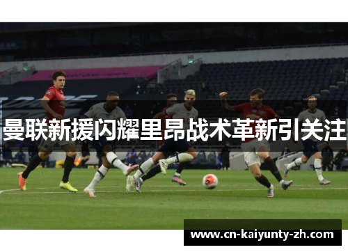 曼联新援闪耀里昂战术革新引关注